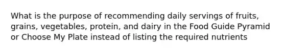 What is the purpose of recommending daily servings of fruits, grains, vegetables, protein, and dairy in the Food Guide Pyramid or Choose My Plate instead of listing the required nutrients