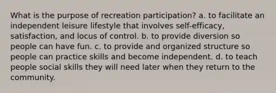 What is the purpose of recreation participation? a. to facilitate an independent leisure lifestyle that involves self-efficacy, satisfaction, and locus of control. b. to provide diversion so people can have fun. c. to provide and organized structure so people can practice skills and become independent. d. to teach people social skills they will need later when they return to the community.