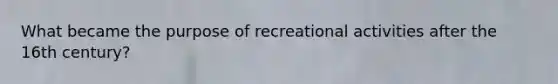 What became the purpose of recreational activities after the 16th century?