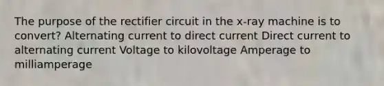 The purpose of the rectifier circuit in the x-ray machine is to convert? Alternating current to direct current Direct current to alternating current Voltage to kilovoltage Amperage to milliamperage