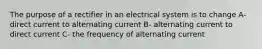 The purpose of a rectifier in an electrical system is to change A- direct current to alternating current B- alternating current to direct current C- the frequency of alternating current