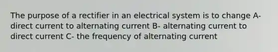 The purpose of a rectifier in an electrical system is to change A- direct current to alternating current B- alternating current to direct current C- the frequency of alternating current