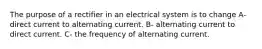 The purpose of a rectifier in an electrical system is to change A- direct current to alternating current. B- alternating current to direct current. C- the frequency of alternating current.