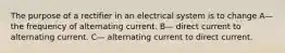 The purpose of a rectifier in an electrical system is to change A— the frequency of alternating current. B— direct current to alternating current. C— alternating current to direct current.