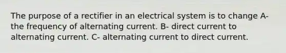 The purpose of a rectifier in an electrical system is to change A- the frequency of alternating current. B- direct current to alternating current. C- alternating current to direct current.