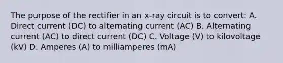 The purpose of the rectifier in an x-ray circuit is to convert: A. Direct current (DC) to alternating current (AC) B. Alternating current (AC) to direct current (DC) C. Voltage (V) to kilovoltage (kV) D. Amperes (A) to milliamperes (mA)