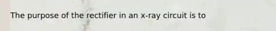 The purpose of the rectifier in an x-ray circuit is to