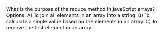 What is the purpose of the reduce method in JavaScript arrays? Options: A) To join all elements in an array into a string. B) To calculate a single value based on the elements in an array. C) To remove the first element in an array.