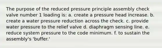 The purpose of the reduced pressure principle assembly check valve number 1 loading is: a. create a pressure head increase. b. create a water pressure reduction across the check. c. provide water pressure to the relief valve d. diaphragm sensing line. e. reduce system pressure to the code minimum. f. to sustain the assembly's 'buffer.'