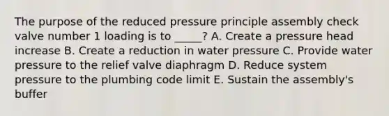 The purpose of the reduced pressure principle assembly check valve number 1 loading is to _____? A. Create a pressure head increase B. Create a reduction in water pressure C. Provide water pressure to the relief valve diaphragm D. Reduce system pressure to the plumbing code limit E. Sustain the assembly's buffer