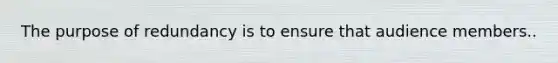 The purpose of redundancy is to ensure that audience members..