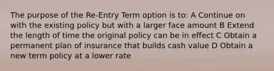 The purpose of the Re-Entry Term option is to: A Continue on with the existing policy but with a larger face amount B Extend the length of time the original policy can be in effect C Obtain a permanent plan of insurance that builds cash value D Obtain a new term policy at a lower rate