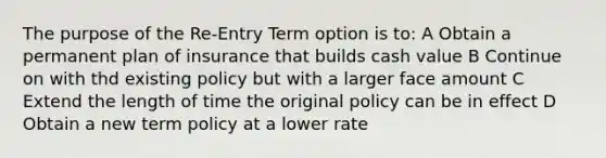 The purpose of the Re-Entry Term option is to: A Obtain a permanent plan of insurance that builds cash value B Continue on with thd existing policy but with a larger face amount C Extend the length of time the original policy can be in effect D Obtain a new term policy at a lower rate