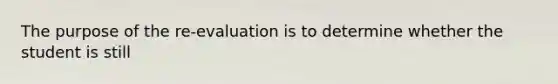 The purpose of the re-evaluation is to determine whether the student is still