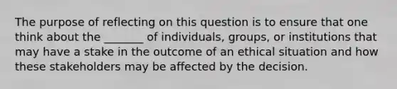 The purpose of reflecting on this question is to ensure that one think about the _______ of individuals, groups, or institutions that may have a stake in the outcome of an ethical situation and how these stakeholders may be affected by the decision.