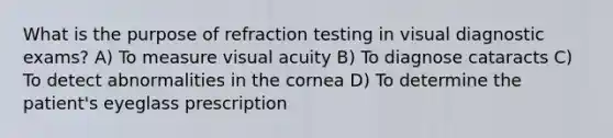 What is the purpose of refraction testing in visual diagnostic exams? A) To measure visual acuity B) To diagnose cataracts C) To detect abnormalities in the cornea D) To determine the patient's eyeglass prescription