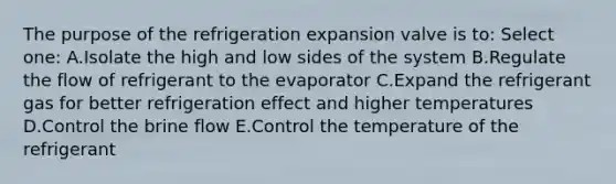 The purpose of the refrigeration expansion valve is to: Select one: A.Isolate the high and low sides of the system B.Regulate the flow of refrigerant to the evaporator C.Expand the refrigerant gas for better refrigeration effect and higher temperatures D.Control the brine flow E.Control the temperature of the refrigerant