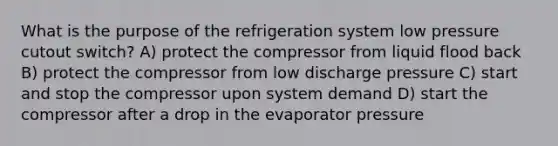 What is the purpose of the refrigeration system low pressure cutout switch? A) protect the compressor from liquid flood back B) protect the compressor from low discharge pressure C) start and stop the compressor upon system demand D) start the compressor after a drop in the evaporator pressure