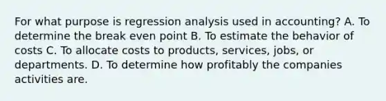 For what purpose is regression analysis used in accounting? A. To determine the break even point B. To estimate the behavior of costs C. To allocate costs to products, services, jobs, or departments. D. To determine how profitably the companies activities are.