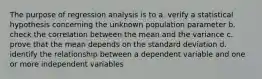 The purpose of regression analysis is to a. verify a statistical hypothesis concerning the unknown population parameter b. check the correlation between the mean and the variance c. prove that the mean depends on the standard deviation d. identify the relationship between a dependent variable and one or more independent variables