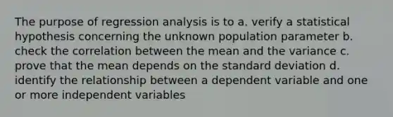 The purpose of regression analysis is to a. verify a statistical hypothesis concerning the unknown population parameter b. check the correlation between the mean and the variance c. prove that the mean depends on the <a href='https://www.questionai.com/knowledge/kqGUr1Cldy-standard-deviation' class='anchor-knowledge'>standard deviation</a> d. identify the relationship between a dependent variable and one or more independent variables