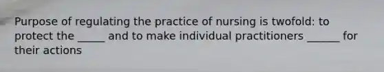 Purpose of regulating the practice of nursing is twofold: to protect the _____ and to make individual practitioners ______ for their actions