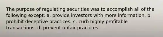 The purpose of regulating securities was to accomplish all of the following except: a. provide investors with more information. b. prohibit deceptive practices. c. curb highly profitable transactions. d. prevent unfair practices.