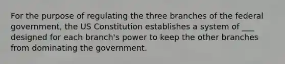 For the purpose of regulating the three branches of the federal government, the US Constitution establishes a system of ___ designed for each branch's power to keep the other branches from dominating the government.