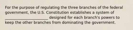 For the purpose of regulating the three branches of the federal government, the U.S. Constitution establishes a system of _______________________ designed for each branch's powers to keep the other branches from dominating the government.