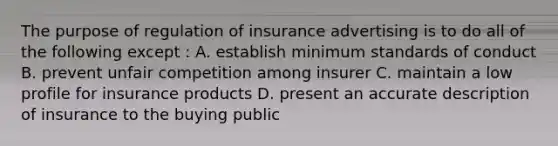 The purpose of regulation of insurance advertising is to do all of the following except : A. establish minimum standards of conduct B. prevent unfair competition among insurer C. maintain a low profile for insurance products D. present an accurate description of insurance to the buying public