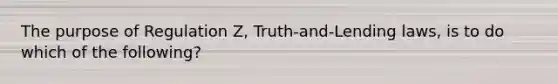 The purpose of Regulation Z, Truth-and-Lending laws, is to do which of the following?