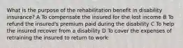 What is the purpose of the rehabilitation benefit in disability insurance? A To compensate the insured for the lost income B To refund the insured's premium paid during the disability C To help the insured recover from a disability D To cover the expenses of retraining the insured to return to work