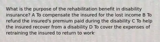 What is the purpose of the rehabilitation benefit in disability insurance? A To compensate the insured for the lost income B To refund the insured's premium paid during the disability C To help the insured recover from a disability D To cover the expenses of retraining the insured to return to work