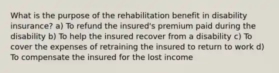 What is the purpose of the rehabilitation benefit in disability insurance? a) To refund the insured's premium paid during the disability b) To help the insured recover from a disability c) To cover the expenses of retraining the insured to return to work d) To compensate the insured for the lost income