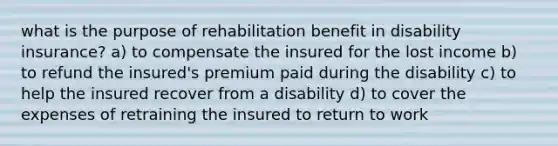 what is the purpose of rehabilitation benefit in disability insurance? a) to compensate the insured for the lost income b) to refund the insured's premium paid during the disability c) to help the insured recover from a disability d) to cover the expenses of retraining the insured to return to work