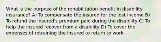 What is the purpose of the rehabilitation benefit in disability insurance? A) To compensate the insured for the lost income B) To refund the insured's premium paid during the disability C) To help the insured recover from a disability D) To cover the expenses of retraining the insured to return to work