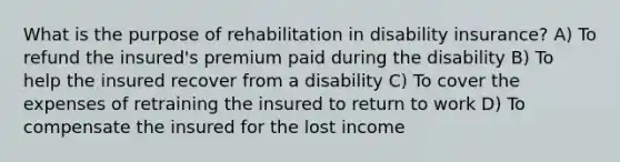 What is the purpose of rehabilitation in disability insurance? A) To refund the insured's premium paid during the disability B) To help the insured recover from a disability C) To cover the expenses of retraining the insured to return to work D) To compensate the insured for the lost income