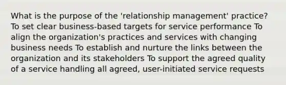 What is the purpose of the 'relationship management' practice? To set clear business-based targets for service performance To align the organization's practices and services with changing business needs To establish and nurture the links between the organization and its stakeholders To support the agreed quality of a service handling all agreed, user-initiated service requests