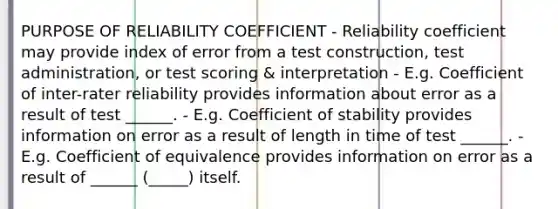 PURPOSE OF RELIABILITY COEFFICIENT - Reliability coefficient may provide index of error from a test construction, test administration, or test scoring & interpretation - E.g. Coefficient of inter-rater reliability provides information about error as a result of test ______. - E.g. Coefficient of stability provides information on error as a result of length in time of test ______. - E.g. Coefficient of equivalence provides information on error as a result of ______ (_____) itself.