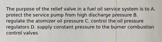 The purpose of the relief valve in a fuel oil service system is to A. protect the service pump from high discharge pressure B. regulate the atomizer oil pressure C. control the oil pressure regulators D. supply constant pressure to the burner combustion control valves