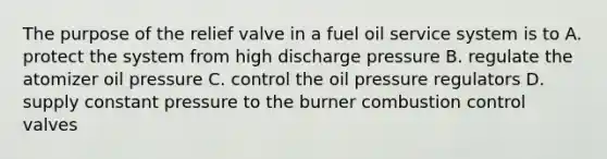 The purpose of the relief valve in a fuel oil service system is to A. protect the system from high discharge pressure B. regulate the atomizer oil pressure C. control the oil pressure regulators D. supply constant pressure to the burner combustion control valves