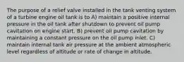 The purpose of a relief valve installed in the tank venting system of a turbine engine oil tank is to A) maintain a positive internal pressure in the oil tank after shutdown to prevent oil pump cavitation on engine start. B) prevent oil pump cavitation by maintaining a constant pressure on the oil pump inlet. C) maintain internal tank air pressure at the ambient atmospheric level regardless of altitude or rate of change in altitude.