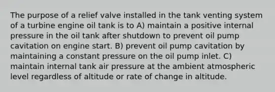 The purpose of a relief valve installed in the tank venting system of a turbine engine oil tank is to A) maintain a positive internal pressure in the oil tank after shutdown to prevent oil pump cavitation on engine start. B) prevent oil pump cavitation by maintaining a constant pressure on the oil pump inlet. C) maintain internal tank air pressure at the ambient atmospheric level regardless of altitude or rate of change in altitude.