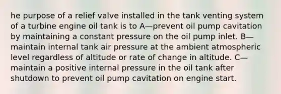 he purpose of a relief valve installed in the tank venting system of a turbine engine oil tank is to A—prevent oil pump cavitation by maintaining a constant pressure on the oil pump inlet. B—maintain internal tank air pressure at the ambient atmospheric level regardless of altitude or rate of change in altitude. C—maintain a positive internal pressure in the oil tank after shutdown to prevent oil pump cavitation on engine start.