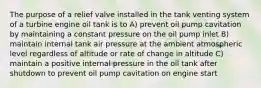 The purpose of a relief valve installed in the tank venting system of a turbine engine oil tank is to A) prevent oil pump cavitation by maintaining a constant pressure on the oil pump inlet B) maintain internal tank air pressure at the ambient atmospheric level regardless of altitude or rate of change in altitude C) maintain a positive internal pressure in the oil tank after shutdown to prevent oil pump cavitation on engine start