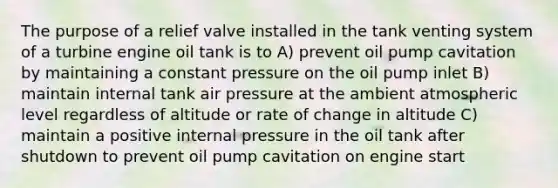 The purpose of a relief valve installed in the tank venting system of a turbine engine oil tank is to A) prevent oil pump cavitation by maintaining a constant pressure on the oil pump inlet B) maintain internal tank air pressure at the ambient atmospheric level regardless of altitude or rate of change in altitude C) maintain a positive internal pressure in the oil tank after shutdown to prevent oil pump cavitation on engine start