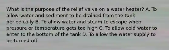 What is the purpose of the relief valve on a water heater? A. To allow water and sediment to be drained from the tank periodically B. To allow water and steam to escape when pressure or temperature gets too high C. To allow cold water to enter to the bottom of the tank D. To allow the water supply to be turned off