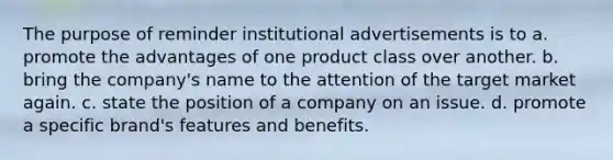 The purpose of reminder institutional advertisements is to a. promote the advantages of one product class over another. b. bring the company's name to the attention of the target market again. c. state the position of a company on an issue. d. promote a specific brand's features and benefits.