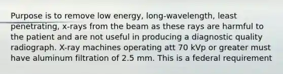 Purpose is to remove low energy, long-wavelength, least penetrating, x-rays from the beam as these rays are harmful to the patient and are not useful in producing a diagnostic quality radiograph. X-ray machines operating att 70 kVp or greater must have aluminum filtration of 2.5 mm. This is a federal requirement