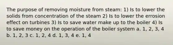 The purpose of removing moisture from steam: 1) Is to lower the solids from concentration of the steam 2) Is to lower the errosion effect on turbines 3) Is to save water make up to the boiler 4) Is to save money on the operation of the boiler system a. 1, 2, 3, 4 b. 1, 2, 3 c. 1, 2, 4 d. 1, 3, 4 e. 1, 4